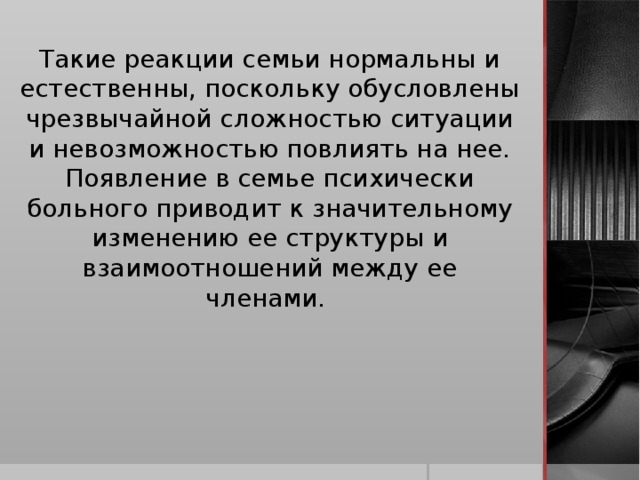 Такие реакции семьи нормальны и естественны, поскольку обусловлены чрезвычайной сложностью ситуации и невозможностью повлиять на нее. Появление в семье психически больного приводит к значительному изменению ее структуры и взаимоотношений между ее членами.