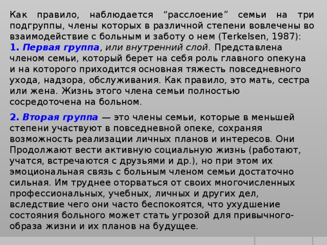 Как правило, наблюдается “расслоение” семьи на три подгруппы, члены которых в различной степени вовлечены во взаимодействие с больным и заботу о нем (Terkelsen, 1987): 1. Первая группа , или внутренний слой. Представлена членом семьи, который берет на себя роль главного опекуна и на которого приходится основная тяжесть повседневного ухода, надзора, обслуживания. Как правило, это мать, сестра или жена. Жизнь этого члена семьи полностью сосредоточена на больном. 2. Вторая группа — это члены семьи, которые в меньшей степени участвуют в повседневной опеке, сохраняя возможность реализации личных планов и интересов. Они Продолжают вести активную социальную жизнь (работают, учатся, встречаются с друзьями и др.), но при этом их эмоциональная связь с больным членом семьи достаточно сильная. Им труднее оторваться от своих многочисленных профессиональных, учебных, личных и других дел, вследствие чего они часто беспокоятся, что ухудшение состояния больного может стать угрозой для привычного-образа жизни и их планов на будущее.