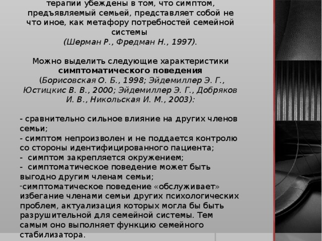 Теоретики системного подхода в семейной терапии убеждены в том, что симптом, предъявляемый семьей, представляет собой не что иное, как метафору потребностей семейной системы (Шерман Р., Фредман Н., 1997). Можно выделить следующие характеристики симптоматического поведения  ( Борисовская О. Б., 1998; Эйдемиллер Э. Г., Юстицкис В. В., 2000; Эйдемиллер Э. Г., Добряков И. В., Никольская И. М., 2003): - сравнительно сильное влияние на других членов семьи; - симптом непроизволен и не поддается контролю со стороны идентифицированного пациента; - симптом закрепляется окружением; - симптоматическое поведение может быть выгодно другим членам семьи;