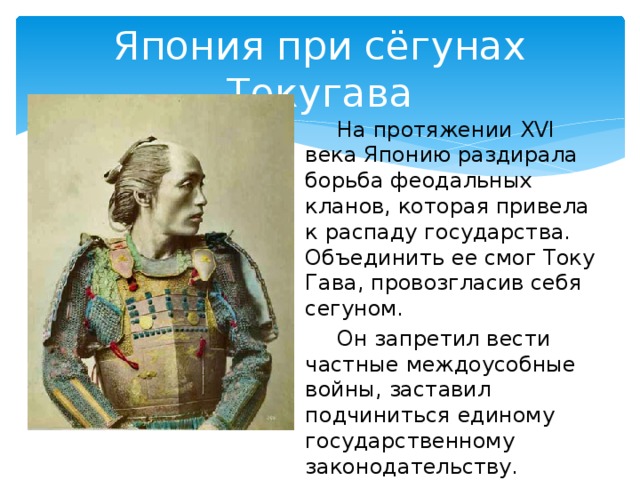 Япония при сёгунах Токугава   На протяжении XVI века Японию раздирала борьба феодальных кланов, которая привела к распаду государства. Объединить ее смог Току Гава, провозгласив себя сегуном.   Он запретил вести частные междоусобные войны, заставил подчиниться единому государственному законодательству.