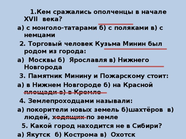 1.Кем сражались ополченцы в начале XVII века? а) с монголо-татарами б) с поляками в) с немцами  2. Торговый человек Кузьма Минин был родом из города: а) Москвы б) Ярославля в) Нижнего Новгорода  3. Памятник Минину и Пожарскому стоит: а) в Нижнем Новгороде б) на Красной площади в) в Кремле  4. Землепроходцами называли: а) покорители новых земель б)шахтёров в) людей, ходящих по земле  5. Какой город находится не в Сибири? а) Якутск б) Кострома в) Охотск