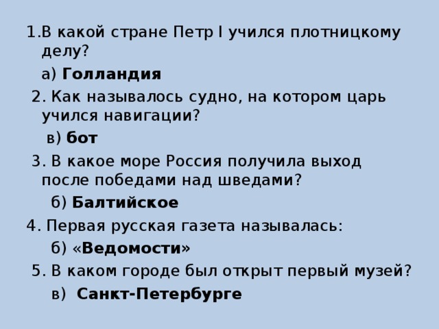 1.В какой стране Петр I учился плотницкому делу?  а) Голландия   2. Как называлось судно, на котором царь учился навигации?  в) бот  3. В какое море Россия получила выход после победами над шведами?  б) Балтийское  4. Первая русская газета называлась:  б) « Ведомости»  5. В каком городе был открыт первый музей?  в) Санкт-Петербурге