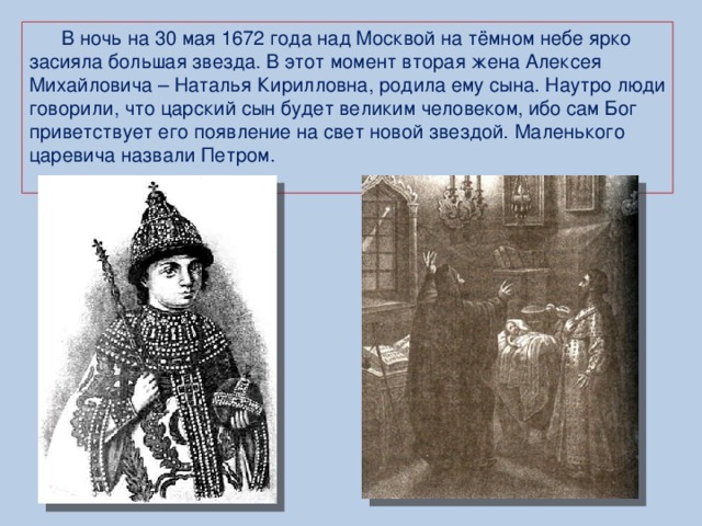 В ночь на 30 мая 1672 года над Москвой на тёмном небе ярко засияла большая звезда. В этот момент вторая жена Алексея Михайловича – Наталья Кирилловна, родила ему сына. Наутро люди говорили, что царский сын будет великим человеком, ибо сам Бог приветствует его появление на свет новой звездой.  Маленького царевича назвали Петром.