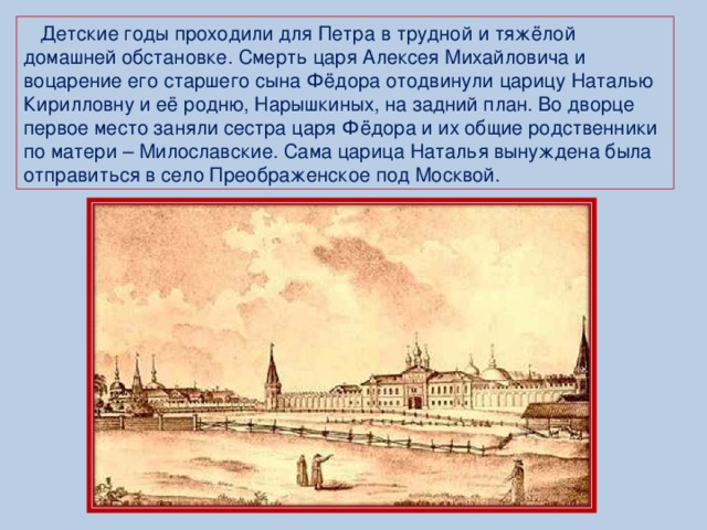 Детские годы проходили для Петра в трудной и тяжёлой домашней обстановке. Смерть царя Алексея Михайловича и воцарение его старшего сына Фёдора отодвинули царицу Наталью Кирилловну и её родню, Нарышкиных, на задний план. Во дворце первое место заняли сестра царя Фёдора и их общие родственники по матери – Милославские. Сама царица Наталья вынуждена была отправиться в село Преображенское под Москвой.