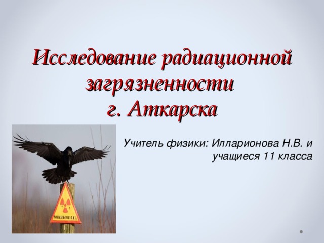 Исследование радиационной загрязненности  г. Аткарска Учитель физики: Илларионова Н.В. и  учащиеся 11 класса