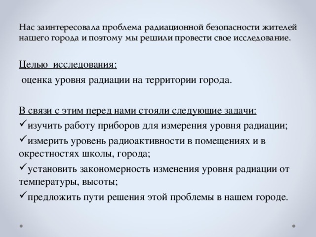 Нас заинтересовала проблема радиационной безопасности жителей нашего города и поэтому мы решили провести свое исследование. Целью исследования:  оценка уровня радиации на территории города. В связи с этим перед нами стояли следующие задачи: