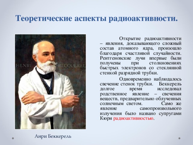 Теоретические аспекты радиоактивности.    Открытие радиоактивности – явления, доказывающего сложный состав атомного ядра, произошло благодаря счастливой случайности. Рентгеновские лучи впервые были получены при столкновениях быстрых электронов со стеклянной стенкой разрядной трубки.  Одновременно наблюдалось свечение стенок трубки.  Беккерель долгое время исследовал родственное явление – свечения веществ, предварительно облученных солнечным светом.  Само же явление самопроизвольного излучения было названо супругами Кюри радиоактивностью . Анри Беккерель