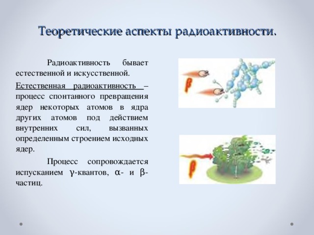 Теоретические аспекты радиоактивности.  Радиоактивность бывает естественной и искусственной. Естественная радиоактивность – процесс спонтанного превращения ядер некоторых атомов в ядра других атомов под действием внутренних сил, вызванных определенным строением исходных ядер.  Процесс сопровождается испусканием γ-квантов, α- и β-частиц.