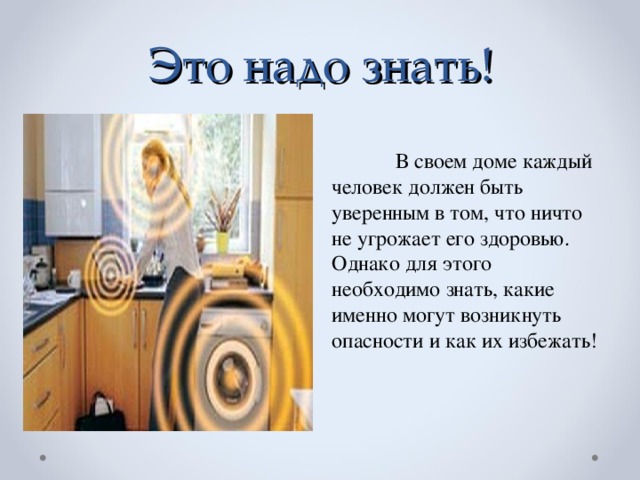 Это надо знать!  В своем доме каждый человек должен быть уверенным в том, что ничто не угрожает его здоровью.  Однако для этого необходимо знать, какие именно могут возникнуть опасности и как их избежать!