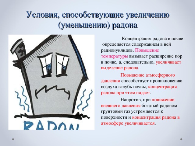 Условия, способствующие увеличению (уменьшению) радона   Концентрация радона в почве определяется содержанием в ней радионуклидов. Повышение температуры вызывает расширение пор в почве, а, следовательно, увеличивает выделение радона .  Повышение атмосферного давления способствует проникновению воздуха вглубь почвы, концентрация радона при этом падает .  Напротив, при понижении внешнего давления богатый радоном грунтовый газ устремляется к поверхности и концентрация радона в атмосфере увеличивается .