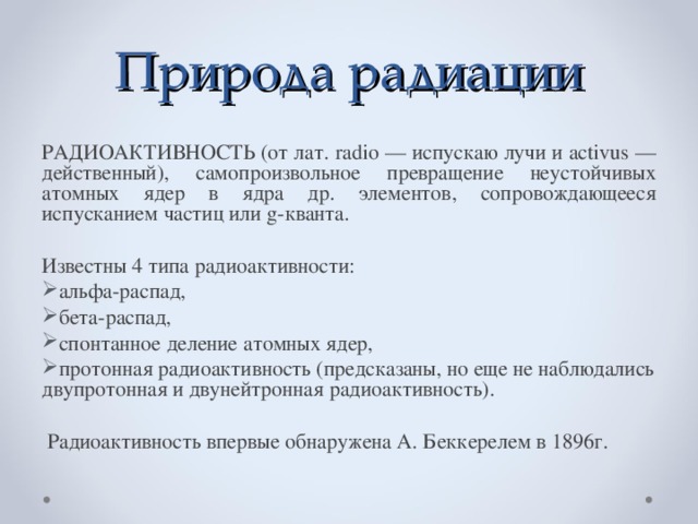 Природа радиации РАДИОАКТИВНОСТЬ (от лат. radio — испускаю лучи и activus — действенный), самопроизвольное превращение неустойчивых атомных ядер в ядра др. элементов, сопровождающееся испусканием частиц или g-кванта. Известны 4 типа радиоактивности: альфа-распад, бета-распад, спонтанное деление атомных ядер, протонная радиоактивность (предсказаны, но еще не наблюдались двупротонная и двунейтронная радиоактивность).  Радиоактивность впервые обнаружена А. Беккерелем в 1896г.