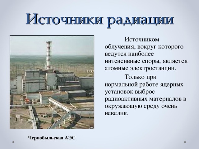 Источники радиации  Источником облучения, вокруг которого ведутся наиболее интенсивные споры, является атомные электростанции.  Только при нормальной работе ядерных установок выброс радиоактивных материалов в окружающую среду очень невелик. Чернобыльская АЭС
