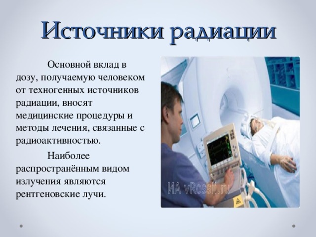 Источники радиации  Основной вклад в дозу, получаемую человеком от техногенных источников радиации, вносят медицинские процедуры и методы лечения, связанные с радиоактивностью.  Наиболее распространённым видом излучения являются рентгеновские лучи.