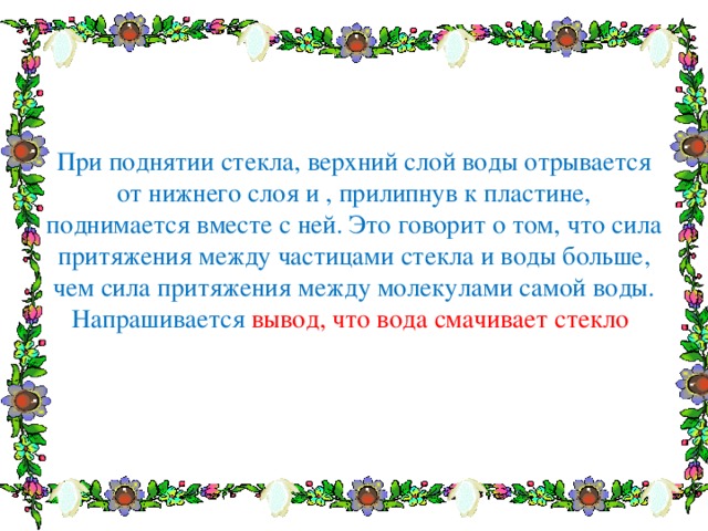 При поднятии стекла, верхний слой воды отрывается от нижнего слоя и , прилипнув к пластине, поднимается вместе с ней. Это говорит о том, что сила притяжения между частицами стекла и воды больше, чем сила притяжения между молекулами самой воды. Напрашивается вывод, что вода смачивает стекло