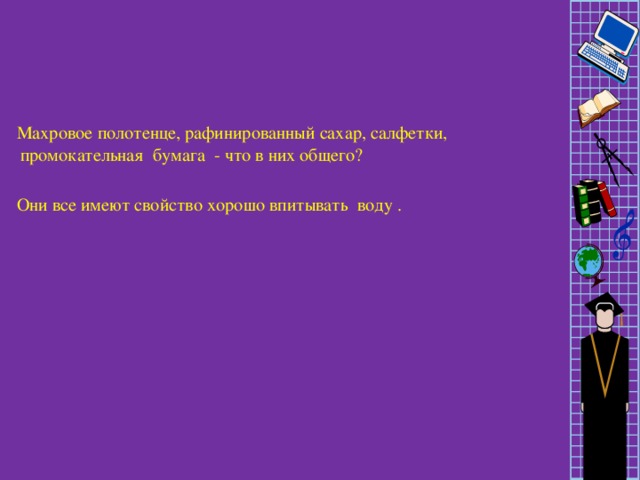 Махровое полотенце, рафинированный сахар, салфетки, промокательная бумага - что в них общего? Они все имеют свойство хорошо впитывать воду .