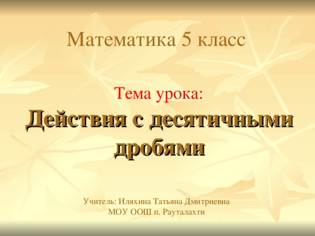 Математика 5 класс Тема урока:  Действия с десятичными дробями Учитель: Иляхина Татьяна Дмитриевна  МОУ ООШ п. Рауталахти