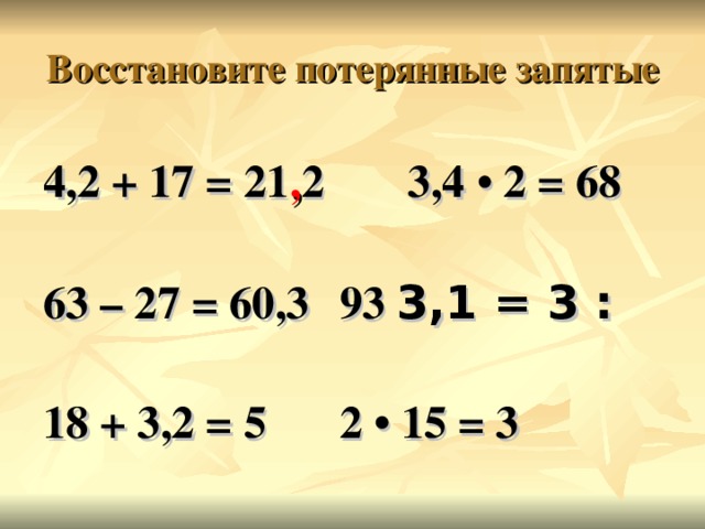 Восстановите потерянные запятые 4,2 + 17 = 21 , 2  3,4 • 2 = 68  63 – 27 = 60,3   93 ׃  3 = 3,1   18 + 3,2 = 5   2 • 15 = 3