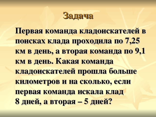 Первая команда кладоискателей в поисках клада проходила по 7,25 км в день, а вторая команда по 9,1 км в день. Какая команда кладоискателей прошла больше километров и на сколько, если первая команда искала клад  8 дней, а вторая – 5 дней?