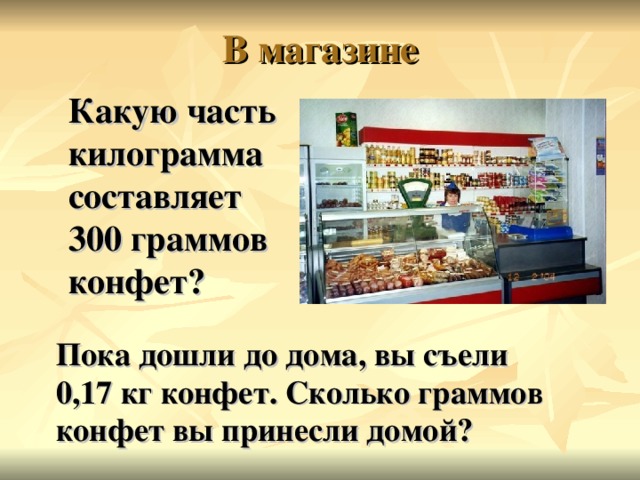 Какую часть килограмма составляет  300 граммов конфет?  Пока дошли до дома, вы съели  0,17 кг конфет. Сколько граммов конфет вы принесли домой?