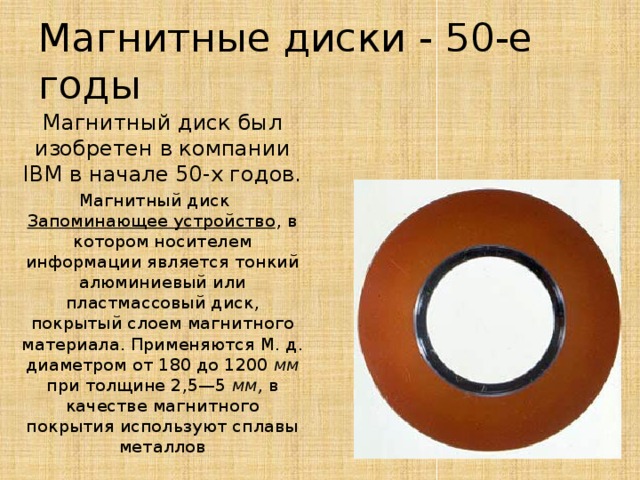 Магнитные диски - 50-е годы Магнитный диск был изобретен в компании IBM в начале 50-х годов. Магнитный диск    Запоминающее устройство , в котором носителем информации является тонкий алюминиевый или пластмассовый диск, покрытый слоем магнитного материала. Применяются М. д. диаметром от 180 до 1200 мм при толщине 2,5—5 мм, в качестве магнитного покрытия используют сплавы металлов