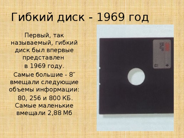 Гибкий диск - 1969 год Первый, так называемый, гибкий диск был впервые представлен в 1969 году. Самые большие - 8″ вмещали следующие объемы информации:  80, 256 и 800 КБ. Самые маленькие вмещали 2,88 Мб