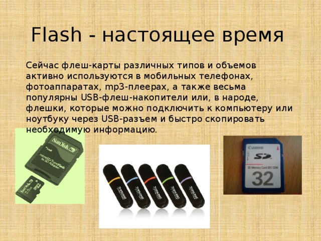 Flash - настоящее время Сейчас флеш-карты различных типов и объемов активно используются в мобильных телефонах, фотоаппаратах, mp3-плеерах, а также весьма популярны USB-флеш-накопители или, в народе, флешки, которые можно подключить к компьютеру или ноутбуку через USB-разъем и быстро скопировать необходимую информацию.
