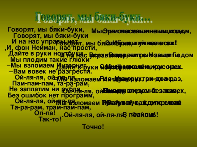 Говорят, мы бяки-буки, И на нас управы нет, Дайте в руки ноутбуки – Мы взломаем Интернет Ой-ля-ля, ой-ля-ля, Не заплатим ни рубля, Ой-ля-ля, ой-ля-ля, Оп-па! Зря спасенья не ищи ты, Ибо мы умнее всех! Ваши хитрые защиты Мы расколем, как орех. Ух-ух-ух, эх-эх-эх, Всюду влезем без помех, Вай-вай-вай, открывай Файлы! Мыслим мы машинным кодом, Это высший пилотаж! Всех поздравит с Новым Годом Самый новый вирус наш. Раз-два-три, три-два-раз, Пишем вирус на заказ, Тук-тук-тук, ждите глюк В полночь! Говорят, мы бяки-буки ,И, фон Нейман, нас прости, Мы плодим такие глюки – Вам вовек не разгрести. Пам-пам-пам, та-ра-рам, Без ошибок нет программ, Та-ра-рам, трам-пам-пам, Так-то! Говорят, мы бяки-буки, И на нас управы нет, Дайте в руки ноутбуки – Мы взломаем Интернет. Ой-ля-ля, ой-ля-ля, Мы взломаем Интернет .Ой-ля-ля, ой-ля-ля, Точно!