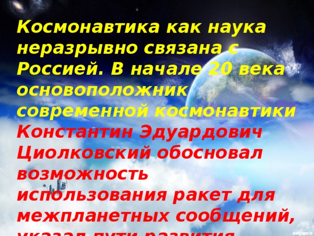 Космонавтика как наука неразрывно связана с Россией. В начале 20 века основоположник современной космонавтики Константин Эдуардович Циолковский обосновал возможность использования ракет для межпланетных сообщений, указал пути развития космонавтики и ракетостроения.