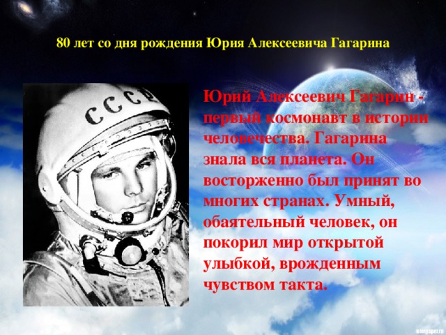 80 лет со дня рождения Юрия Алексеевича Гагарина   Юрий Алексеевич Гагарин - первый космонавт в истории человечества. Гагарина знала вся планета. Он восторженно был принят во многих странах. Умный, обаятельный человек, он покорил мир открытой улыбкой, врожденным чувством такта.