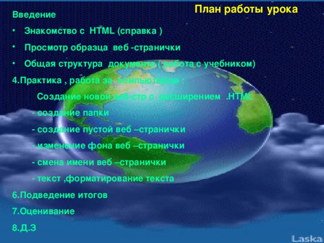 План работы урока Введение Знакомство с HTML (справка ) Просмотр образца веб -странички Общая структура документа ( работа с учебником) 4.Практика , работа за компьютером :  Создание новой веб-стр с расширением .HTML  - создание папки  - создание пустой веб –странички  - изменение фона веб –странички  - смена имени веб –странички  - текст ,форматирование текста 6.Подведение итогов 7.Оценивание 8.Д.З