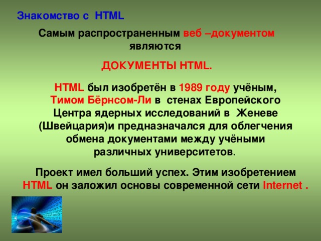 Знакомство с HTML Самым распространенным веб –документом являются ДОКУМЕНТЫ HTML . HTML был изобретён в 1989 году учёным, Тимом Бёрнсом-Ли в стенах Европейского Центра ядерных исследований в Женеве (Швейцария)и предназначался для облегчения обмена документами между учёными различных университетов . Проект имел больший успех. Этим изобретением HTML он заложил основы современной сети Internet .