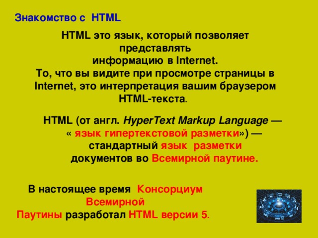 Знакомство с HTML HTML это язык, который позволяет представлять  информацию в Internet. То, что вы видите при просмотре страницы в Internet, это интерпретация вашим браузером HTML-текста .   HTML (от  англ.  HyperText Markup Language  — « язык гипертекстовой разметки ») —  стандартный язык разметки   документов во Всемирной паутине.  В настоящее время  Консорциум Всемирной Паутины  разработал  HTML версии 5 .  