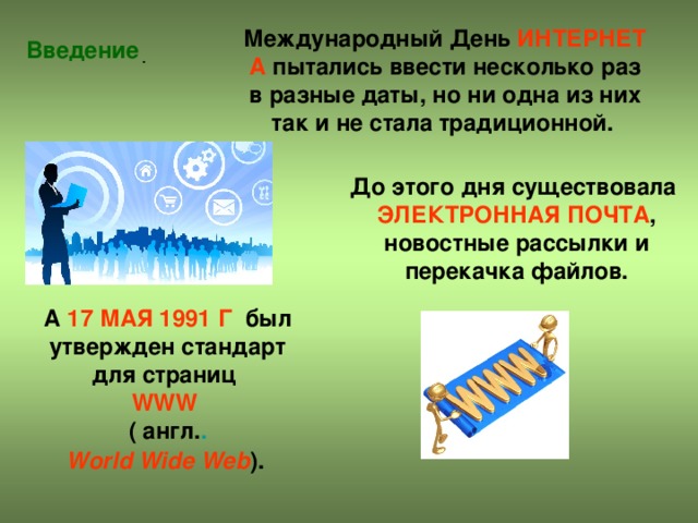 Международный День  ИНТЕРНЕТА  пытались ввести несколько раз в разные даты, но ни одна из них так и не стала традиционной. Введение До этого дня существовала  ЭЛЕКТРОННАЯ ПОЧТА , новостные рассылки и перекачка файлов. А  17 МАЯ 1991 Г  был утвержден стандарт для страниц  WWW    (  англ. .   World Wide Web ).