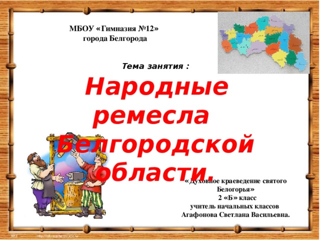 МБОУ « Гимназия №12 »  города Белгорода Тема занятия :  Народные ремесла Белгородской области. « Духовное краеведение святого Белогорья »  2 « Б » класс учитель начальных классов Агафонова Светлана Васильевна.