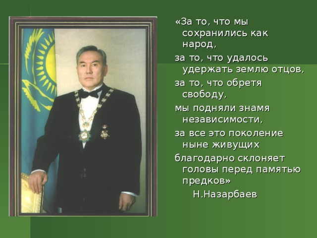 «За то, что мы сохранились как народ,  за то, что удалось удержать землю отцов,  за то, что обретя свободу,  мы подняли знамя независимости,  за все это поколение ныне живущих  благодарно склоняет головы перед памятью предков»  Н.Назарбаев