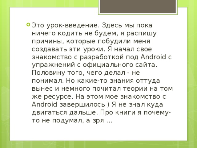 Это урок-введение. Здесь мы пока ничего кодить не будем, я распишу причины, которые побудили меня создавать эти уроки. Я начал свое знакомство с разработкой под Android с упражнений с официального сайта. Половину того, чего делал - не понимал. Но какие-то знания оттуда вынес и немного почитал теории на том же ресурсе. На этом мое знакомство с Android завершилось ) Я не знал куда двигаться дальше. Про книги я почему-то не подумал, а зря …