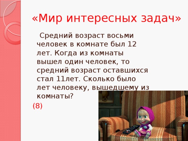 «Мир интересных задач»  Средний возраст восьми человек в комнате был 12 лет. Когда из комнаты вышел один человек, то средний возраст оставшихся стал 11лет. Сколько было лет человеку, вышедшему из комнаты? (8)