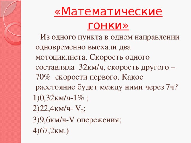 «Математические гонки»  Из одного пункта в одном направлении одновременно выехали два мотоциклиста. Скорость одного составляла 32км/ч, скорость другого – 70% скорости первого. Какое расстояние будет между ними через 7ч? 1)0,32км/ч-1% ; 2)22,4км/ч- V 2 ; 3)9,6км/ч-V опережения; 4)67,2км.)