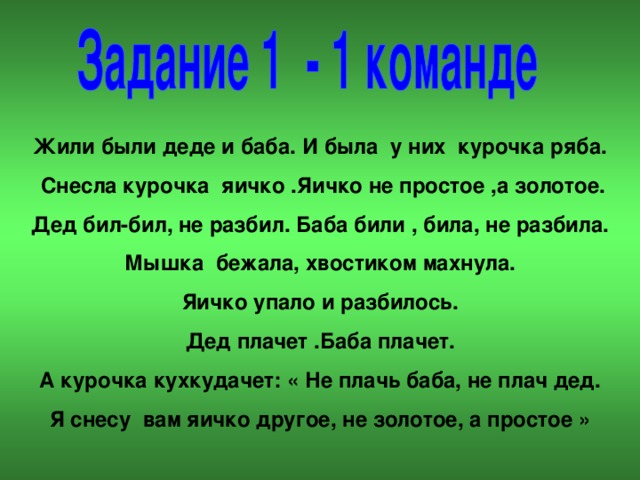 Жили были деде и баба. И была у них курочка ряба.  Снесла курочка яичко .Яичко не простое ,а золотое. Дед бил-бил, не разбил. Баба били , била, не разбила. Мышка бежала, хвостиком махнула. Яичко упало и разбилось. Дед плачет .Баба плачет. А курочка кухкудачет: « Не плачь баба, не плач дед. Я снесу вам яичко другое, не золотое, а простое »