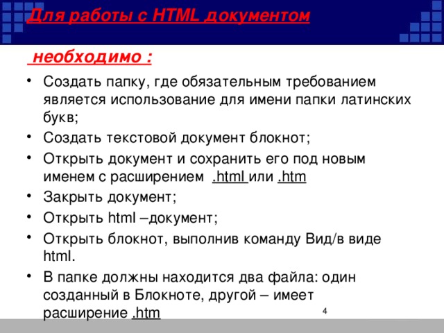 Для работы с HTML документом   необходимо : Создать папку, где обязательным требованием является использование для имени папки латинских букв; Создать текстовой документ блокнот; Открыть документ и сохранить его под новым именем с расширением .html или .htm Закрыть документ; Открыть html –документ; Открыть блокнот, выполнив команду Вид/в виде html. В папке должны находится два файла: один созданный в Блокноте, другой – имеет расширение .htm