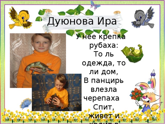 Дуюнова Ира У нее крепка рубаха:  То ль одежда, то ли дом,  В панцирь влезла черепаха    Спит, живет и ходит в нем.