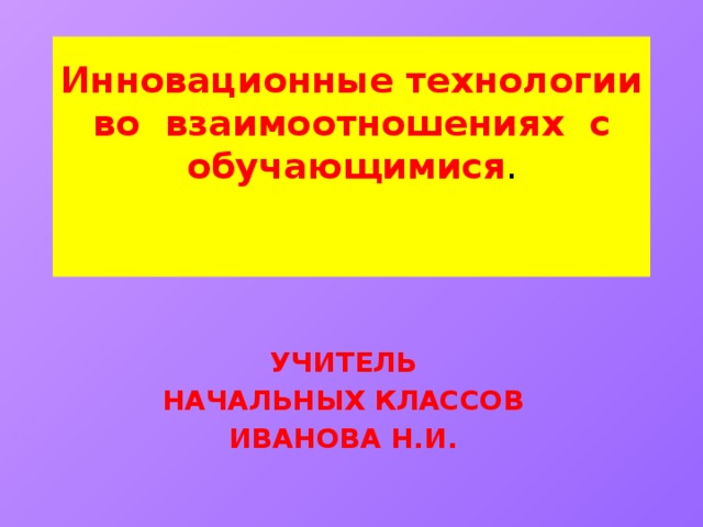 Инновационные технологии во взаимоотношениях с обучающимися .    Учитель Начальных классов Иванова Н.И.