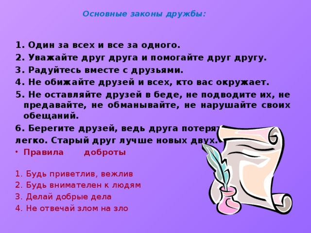 Основные законы дружбы: 1. Один за всех и все за одного. 2. Уважайте друг друга и помогайте друг другу. 3. Радуйтесь вместе с друзьями. 4. Не обижайте друзей и всех, кто вас окружает. 5. Не оставляйте друзей в беде, не подводите их, не предавайте, не обманывайте, не нарушайте своих обещаний. 6. Берегите друзей, ведь друга потерять легко. Старый друг лучше новых двух. Правила доброты   1. Будь приветлив, вежлив 2. Будь внимателен к людям 3. Делай добрые дела 4. Не отвечай злом на зло