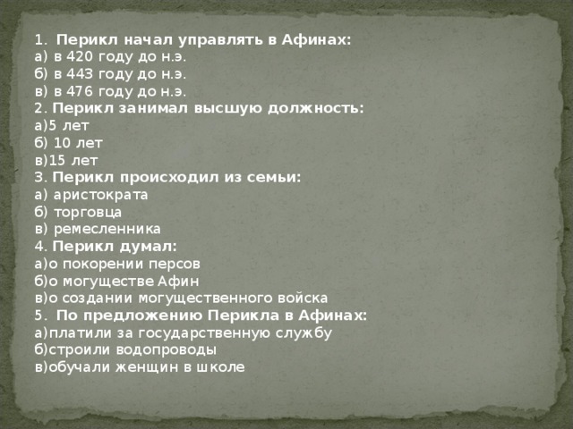 1 .  Перикл начал управлять в Афинах: а) в 420 году до н.э. б) в 443 году до н.э. в) в 476 году до н.э. 2 . Перикл занимал высшую должность: а)5 лет б) 10 лет в)15 лет 3 .  Перикл происходил из семьи: а) аристократа б) торговца в) ремесленника 4 .  Перикл думал: а)о покорении персов б)о могуществе Афин в)о создании могущественного войска 5 .  По предложению Перикла в Афинах: а)платили за государственную службу б)строили водопроводы в)обучали женщин в школе