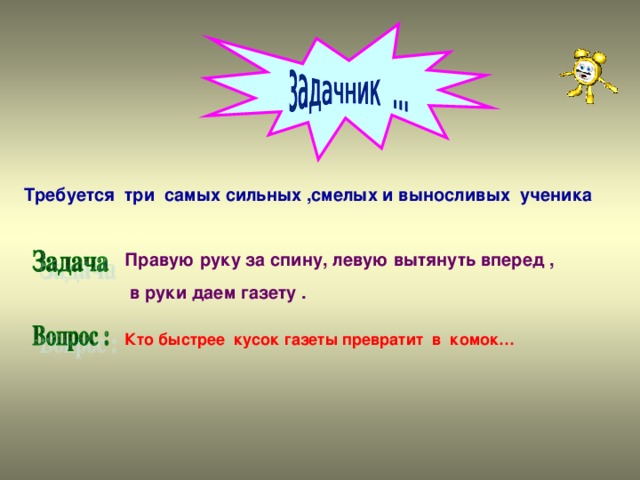 Требуется три самых сильных ,смелых и выносливых ученика Правую руку за спину, левую вытянуть вперед ,  в руки даем газету . Кто быстрее кусок газеты превратит в комок…