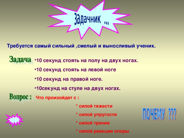 Требуется самый сильный ,смелый и выносливый ученик. 10 секунд стоять на полу на двух ногах. 10 секунд стоять на левой ноге 10 секунд на правой ноге. 10секунд на стуле на двух ногах. Что произойдет с :  * силой тяжести  * силой упругости  * силой трения  * силой реакции опоры