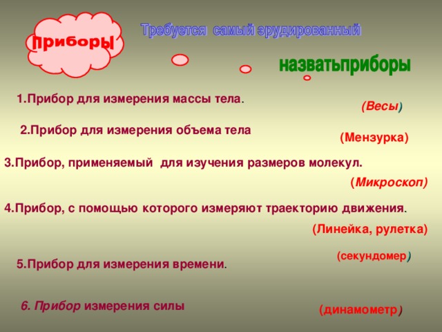 1.Прибор для измерения массы тела . ( Весы ) 2.Прибор для измерения объема тела (Мензурка) 3.Прибор, применяемый для изучения размеров молекул. ( Микроскоп) 4.Прибор, с помощью которого измеряют траекторию движения . (Линейка, рулетка) (секундомер ) 5.Прибор для измерения времени .  (динамометр ) 6. Прибор измерения силы