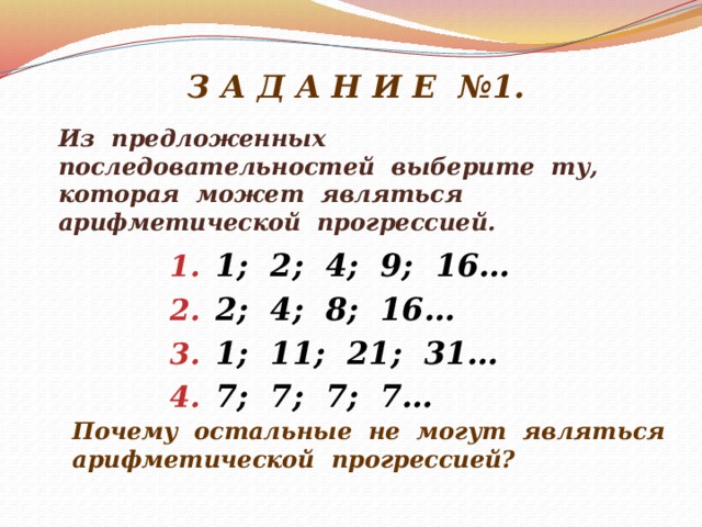 З А Д А Н И Е №1. Из предложенных последовательностей выберите ту, которая может являться арифметической прогрессией. 1; 2; 4; 9; 16… 2; 4; 8; 16… 1; 11; 21; 31… 7; 7; 7; 7… Почему остальные не могут являться арифметической прогрессией?