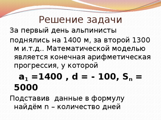 Решение задачи За первый день альпинисты поднялись на 1400 м, за второй 1300 м и.т.д.. Математической моделью является конечная арифметическая прогрессия, у которой  a 1 =1400 , d = - 100, S n = 5000 Подставив данные в формулу найдём n – количество дней