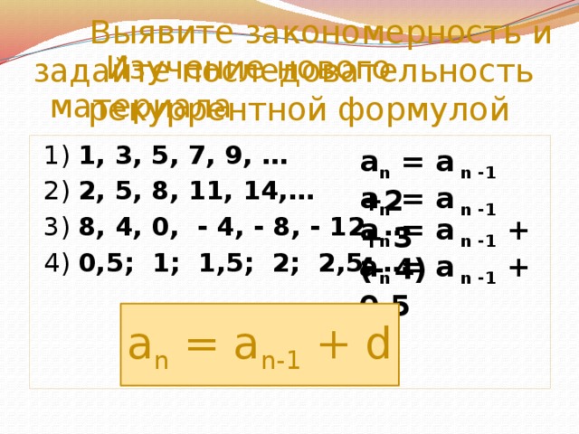 Выявите закономерность и задайте последовательность рекуррентной формулой  Изучение нового материала  1) 1, 3, 5, 7, 9, …  2) 2, 5, 8, 11, 14,…  3) 8, 4, 0, - 4, - 8, - 12, …  4) 0,5; 1; 1,5; 2; 2,5; …  a n = a n -1 +2 a n = a n -1 + 3 a n = a n -1 + (- 4) a n = a n -1 + 0,5 a n = a n-1 + d